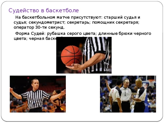 Судейство в баскетболе  На баскетбольном матче присутствуют: старший судья и судья; секундометрист; секретарь; помощник секретаря; оператор 30-ти секунд.  Форма Судей: рубашка серого цвета; длинные брюки черного цвета; черная баскетбольная обувь. 