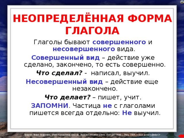 НЕОПРЕДЕЛЁННАЯ ФОРМА ГЛАГОЛА  Глаголы бывают совершенного и несовершенного вида.  Совершенный вид – действие уже сделано, закончено, то есть совершенно.  Что сделал? - написал, выучил. Несовершенный вид – действие еще незакончено.  Что делает? – пишет, учит.  ЗАПОМНИ . Частица не с глаголами пишется всегда отдельно: Не выучил. 