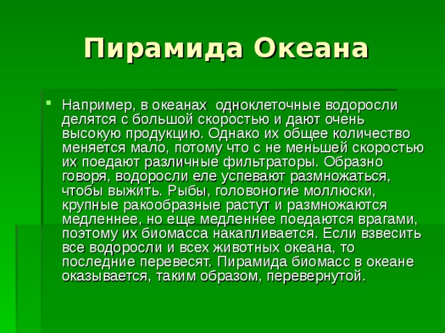 Например, в океанах одноклеточные водоросли делятся с большой скоростью и дают очень высокую продукцию. Однако их общее количество меняется мало, потому что с не меньшей скоростью их поедают различные фильтраторы. Образно говоря, водоросли еле успевают размножаться, чтобы выжить. Рыбы, головоногие моллюски, крупные ракообразные растут и размножаются медленнее, но еще медленнее поедаются врагами, поэтому их биомасса накапливается. Если взвесить все водоросли и всех животных океана, то последние перевесят. Пирамида биомасс в океане оказывается, таким образом, перевернутой.