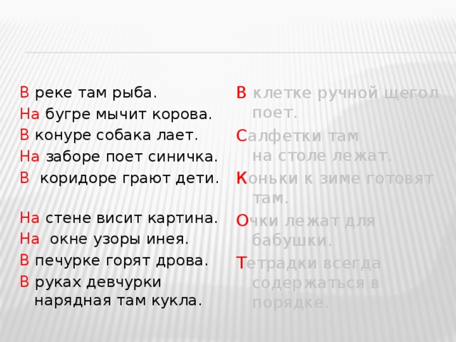 В клетке ручной щегол поет. В реке там рыба. На бугре мычит корова. С алфетки там на столе лежат. В конуре собака лает. К оньки к  зиме готовят там. На заборе поет синичка. О чки лежат для бабушки. В коридоре грают дети. Т етрадки всегда содержаться в порядке. На стене висит картина. На   окне узоры инея. В печурке горят дрова. В руках девчурки нарядная там кукла. 