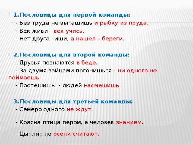 1.  Пословицы для первой команды:  - Без труда не вытащишь и рыбку из пруда.  - Век живи - век учись.  - Нет друга –ищи, а нашел – береги. 2.  Пословицы для второй команды:  - Друзья познаются в беде.  - За двумя зайцами погонишься - ни одного не поймаешь.  - Поспешишь - людей насмешишь. 3.  Пословицы для третьей команды:  - Семеро одного не ждут.  - Красна птица пером, а человек знанием .  - Цыплят по осени считают. 