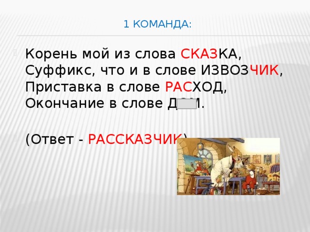 1 команда:   Корень мой из слова СКАЗ КА,  Суффикс, что и в слове ИЗВОЗ ЧИК ,   Приставка в слове РАС ХОД,  Окончание в слове ДОМ.   (Ответ - РАССКАЗЧИК ) 