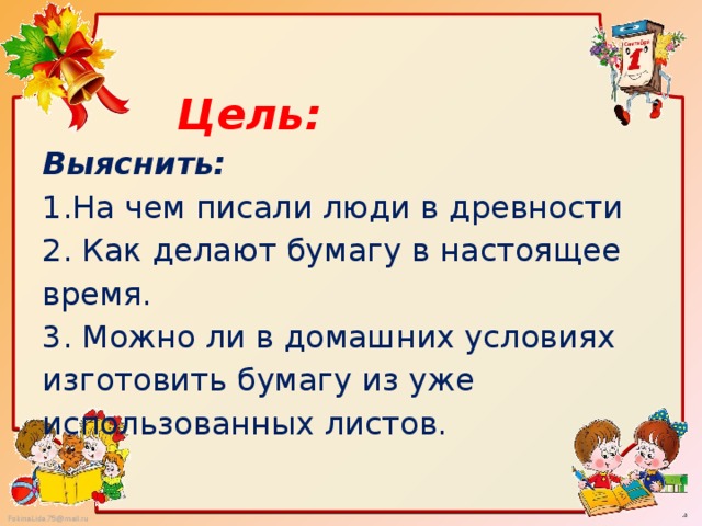   Цель:   Выяснить:  1.На чем писали люди в древности  2. Как делают бумагу в настоящее время.  3. Можно ли в домашних условиях изготовить бумагу из уже использованных листов.   
