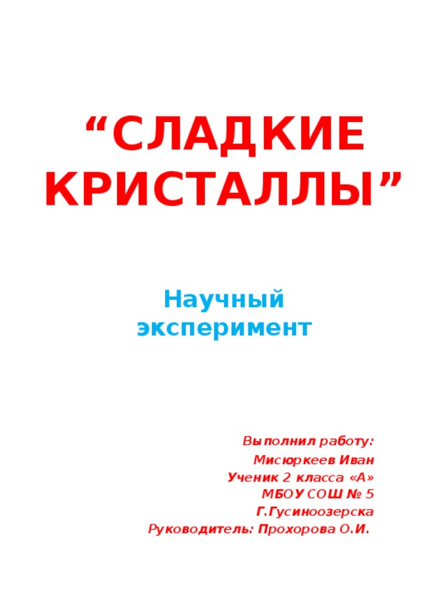 “ СЛАДКИЕ КРИСТАЛЛЫ” Научный эксперимент  Выполнил работу: Мисюркеев Иван Ученик 2 класса «А» МБОУ СОШ № 5 Г.Гусиноозерска Руководитель: Прохорова О.И.  
