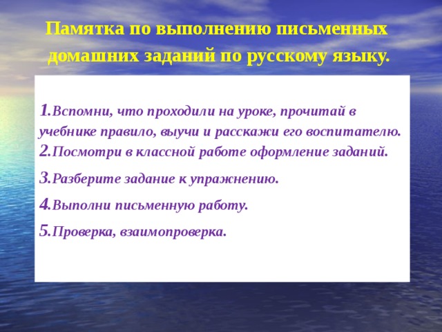 Памятка по выполнению письменных домашних заданий по русскому языку.   Вспомни, что проходили на уроке, прочитай в учебнике правило, выучи и расскажи его воспитателю. Посмотри в классной работе оформление заданий. Разберите задание к упражнению. Выполни письменную работу. Проверка, взаимопроверка.    
