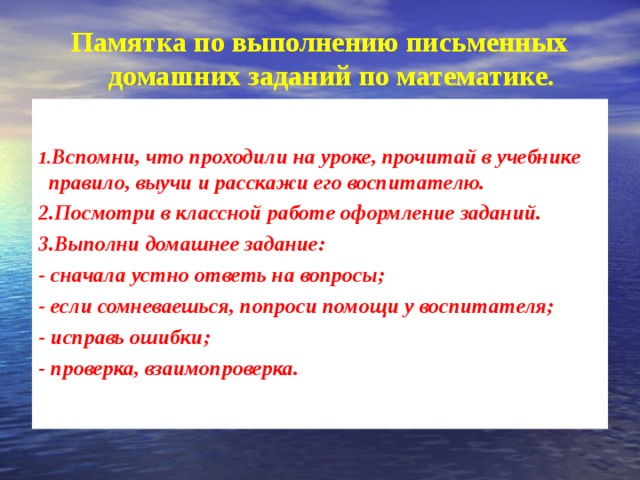 Памятка по выполнению письменных домашних заданий по математике.   1. Вспомни, что проходили на уроке, прочитай в учебнике правило, выучи и расскажи его воспитателю. 2.Посмотри в классной работе оформление заданий. 3.Выполни домашнее задание: - сначала устно ответь на вопросы; - если сомневаешься, попроси помощи у воспитателя; - исправь ошибки; - проверка, взаимопроверка. 