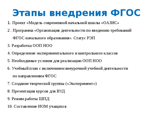 Этапы внедрения ФГОС 1. Проект «Модель современной начальной школы «ОАЗИС» 2 . Программа «Организация деятельности по введению требований  ФГОС начального образования». Статус РЭП 3. Разработка ООП НОО 4. Определение экспериментального и контрольного классов 5. Необходимые условия для реализации ООП НОО 6. Учебный план с включением внеурочной учебной деятельности  по направлениям ФГОС 7. Создание творческой группы («Эксперимент») 8. Презентация курсов для ВУД 9. Режим работы ШПД 10. Составление ИОМ учащихся 