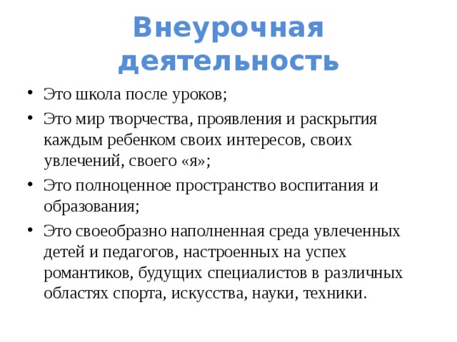 Внеурочная деятельность Это школа после уроков; Это мир творчества, проявления и раскрытия каждым ребенком своих интересов, своих увлечений, своего «я»; Это полноценное пространство воспитания и образования; Это своеобразно наполненная среда увлеченных детей и педагогов, настроенных на успех романтиков, будущих специалистов в различных областях спорта, искусства, науки, техники. 