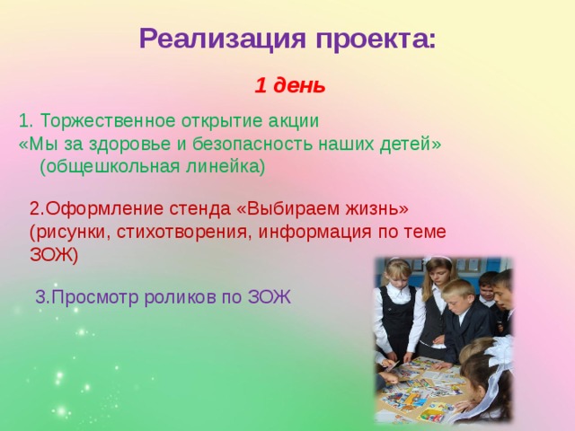 Реализация проекта: 1 день Торжественное открытие акции «Мы за здоровье и безопасность наших детей» (общешкольная линейка) 2.Оформление стенда «Выбираем жизнь» (рисунки, стихотворения, информация по теме ЗОЖ) 3.Просмотр роликов по ЗОЖ 