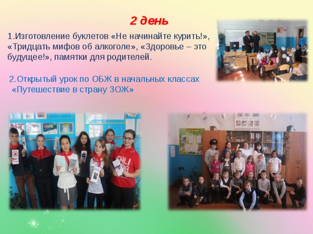 2 день 1.Изготовление буклетов «Не начинайте курить!», «Тридцать мифов об алкоголе», «Здоровье – это будущее!», памятки для родителей. 2.Открытый урок по ОБЖ в начальных классах  «Путешествие в страну ЗОЖ» 