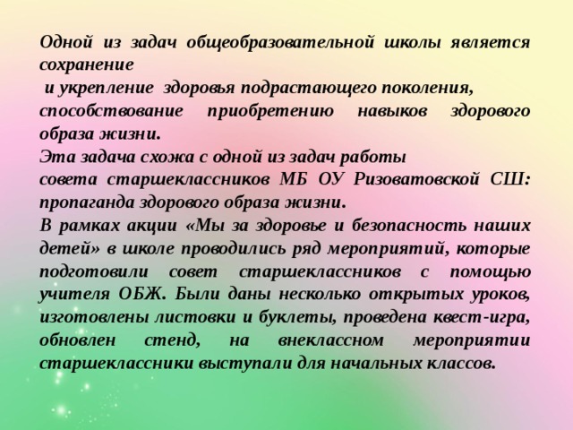 Одной из задач общеобразовательной школы является сохранение  и укрепление здоровья подрастающего поколения, способствование приобретению навыков здорового образа жизни. Эта задача схожа с одной из задач работы совета старшеклассников МБ ОУ Ризоватовской СШ: пропаганда здорового образа жизни. В рамках акции «Мы за здоровье и безопасность наших детей» в школе проводились ряд мероприятий, которые подготовили совет старшеклассников с помощью учителя ОБЖ. Были даны несколько открытых уроков, изготовлены листовки и буклеты, проведена квест-игра, обновлен стенд, на внеклассном мероприятии старшеклассники выступали для начальных классов. 