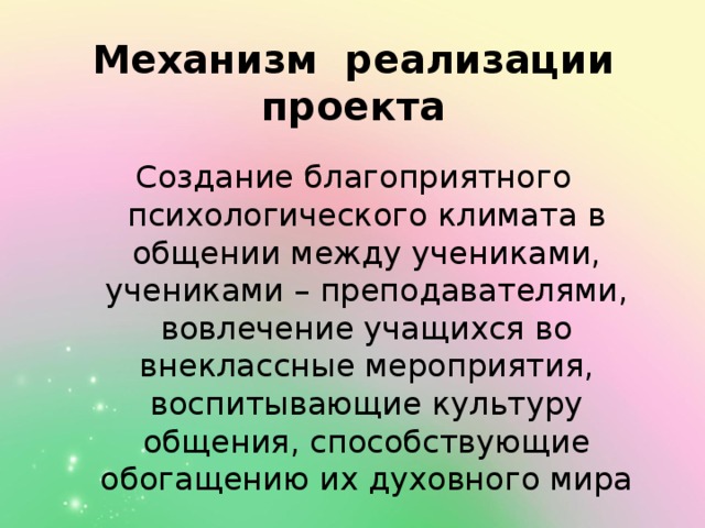 Механизм реализации проекта Создание благоприятного психологического климата в общении между учениками, учениками – преподавателями, вовлечение учащихся во внеклассные мероприятия, воспитывающие культуру общения, способствующие обогащению их духовного мира 