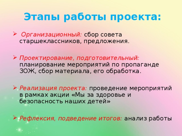 Этапы работы проекта:    Организационный:  сбор совета старшеклассников, предложения.  Проектирование, подготовительный:  планирование мероприятий по пропаганде ЗОЖ, сбор материала, его обработка.  Реализация проекта:  проведение мероприятий в рамках акции «Мы за здоровье и безопасность наших детей»  Рефлексия, подведение итогов:  анализ работы 