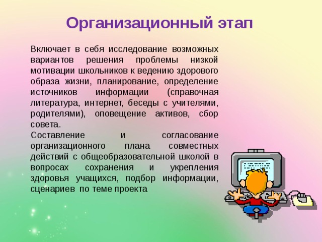  Организационный этап Включает в себя исследование возможных вариантов решения проблемы низкой мотивации школьников к ведению здорового образа жизни, планирование, определение источников информации (справочная литература, интернет, беседы с учителями, родителями), оповещение активов, сбор совета. Составление и согласование организационного плана совместных действий с общеобразовательной школой в вопросах сохранения и укрепления здоровья учащихся, подбор информации, сценариев по теме проекта 