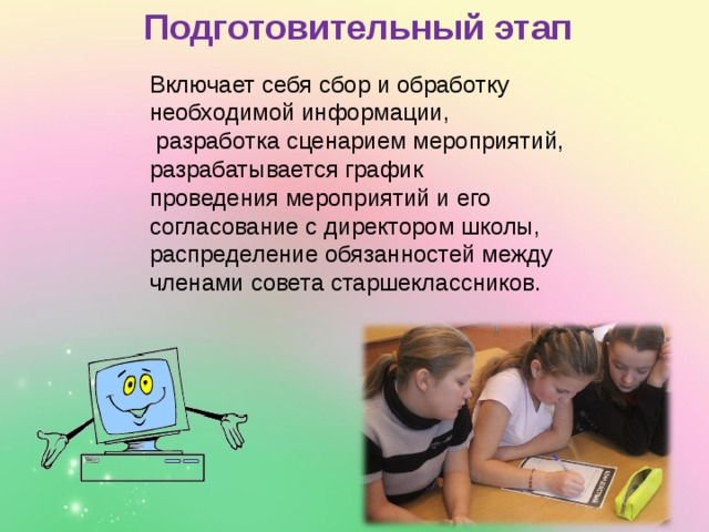 Подготовительный этап Включает себя сбор и обработку необходимой информации,  разработка сценарием мероприятий, разрабатывается график проведения мероприятий и его согласование с директором школы, распределение обязанностей между членами совета старшеклассников. 