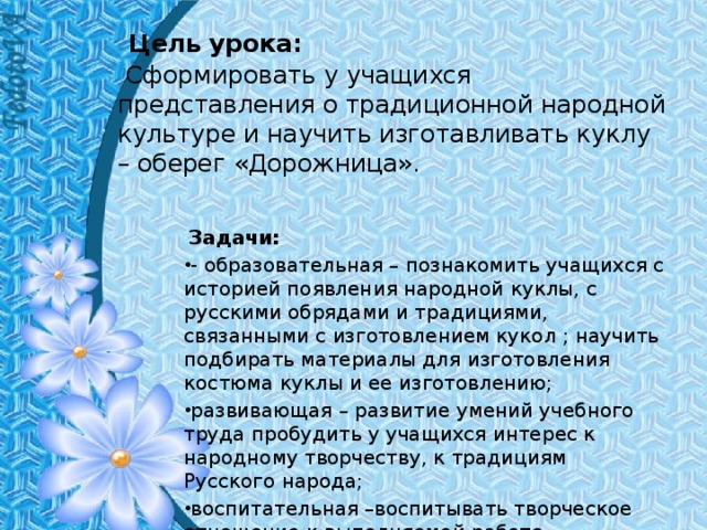   Цель урока:    Сформировать у учащихся представления о традиционной народной культуре и научить изготавливать куклу – оберег «Дорожница».   Задачи: -  образовательная – познакомить учащихся с историей появления народной куклы, с русскими обрядами и традициями, связанными с изготовлением кукол ; научить подбирать материалы для изготовления костюма куклы и ее изготовлению; развивающая – развитие умений учебного труда пробудить у учащихся интерес к народному творчеству, к традициям Русского народа; воспитательная –воспитывать творческое отношение к выполняемой работе, художественный вкус . 