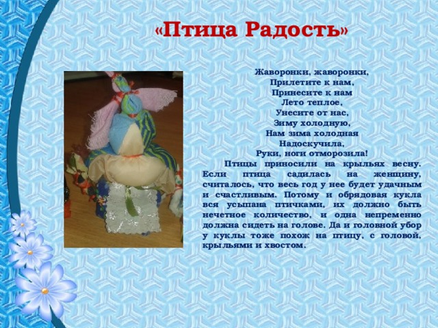 «Птица Радость» Жаворонки, жаворонки,  Прилетите к нам,  Принесите к нам  Лето теплое,  Унесите от нас,  Зиму холодную,  Нам зима холодная  Надоскучила,  Руки, ноги отморозила!  Птицы приносили на крыльях весну. Если птица садилась на женщину, считалось, что весь год у нее будет удачным и счастливым. Потому и обрядовая кукла вся усыпана птичками, их должно быть нечетное количество, и одна непременно должна сидеть на голове. Да и головной убор у куклы тоже похож на птицу, с головой, крыльями и хвостом. 