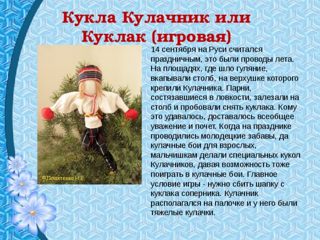 Кукла Кулачник или Куклак (игровая) 14 сентября на Руси считался праздничным, это были проводы лета. На площадях, где шло гуляние, вкапывали столб, на верхушке которого крепили Кулачника. Парни, состязавшиеся в ловкости, залезали на столб и пробовали снять куклака. Кому это удавалось, доставалось всеобщее уважение и почет. Когда на празднике проводились молодецкие забавы, да кулачные бои для взрослых, мальчишкам делали специальных кукол Кулачников, давая возможность тоже поиграть в кулачные бои. Главное условие игры - нужно сбить шапку с куклака соперника. Кулачник располагался на палочке и у него были тяжелые кулачки. 