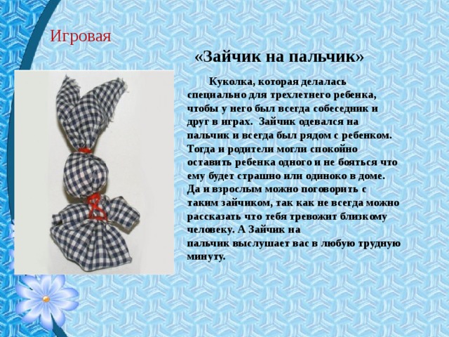 Игровая «Зайчик на пальчик» Куколка, которая делалась специально для трехлетнего ребенка, чтобы у него был всегда собеседник и друг в играх.  Зайчик одевался на пальчик и всегда был рядом с ребенком. Тогда и родители могли спокойно оставить ребенка одного и не бояться что ему будет страшно или одиноко в доме.  Да и взрослым можно поговорить с таким зайчиком, так как не всегда можно рассказать что тебя тревожит близкому человеку. А Зайчик на пальчик выслушает вас в любую трудную минуту. 