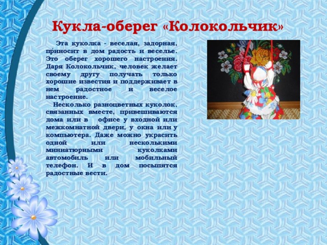  Кукла-оберег «Колокольчик»   .  Эта куколка - веселая, задорная, приносит в дом радость и веселье. Это оберег хорошего настроения. Даря Колокольчик, человек желает своему другу получать только хорошие известия и поддерживает в нем радостное и веселое настроение.  Несколько разноцветных куколок, связанных вместе, привешиваются дома или в офисе у входной или межкомнатной двери, у окна или у компьютера. Даже можно украсить одной или несколькими миниатюрными куколками автомобиль или мобильный телефон. И в дом посыпятся радостные вести.  