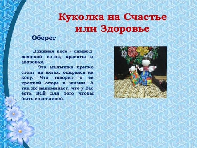 Куколка на Счастье или Здоровье    .  Оберег  Длинная коса - символ  женской силы, красоты и здоровья.  Эта малышка крепко стоит на ногах, опираясь на косу. Что говорит о ее крепкой опоре в жизни. А так же напоминает, что у Вас есть ВСЁ для того чтобы быть счастливой. 