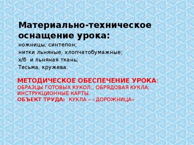 Материально-техническое оснащение урока: ножницы; синтепон; нитки льняные, хлопчатобумажные; х/б и льняная ткань; Тесьма, кружева. Методическое обеспечение урока :  Образцы готовых кукол:, обрядовая кукла; инструкционные карты.  Объект труда:   кукла – «Дорожница»     