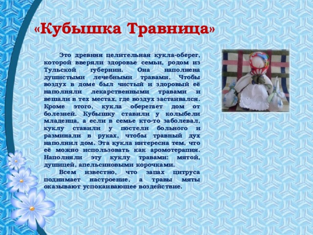 «Кубышка Травница» Это древняя целительная кукла-оберег, которой вверяли здоровье семьи, родом из Тульской губернии. Она наполнена душистыми лечебными травами. Чтобы воздух в доме был чистый и здоровый её наполняли лекарственными травами и вешали в тех местах, где воздух застаивался. Кроме этого, кукла оберегает дом от болезней. Кубышку ставили у колыбели младенца, а если в семье кто-то заболевал, куклу ставили у постели больного и разминали в руках, чтобы травный дух наполнил дом. Эта кукла интересна тем, что её можно использовать как аромотерапия. Наполняли эту куклу травами: мятой, душицей, апельсиновыми корочками. Всем известно, что запах цитруса поднимает настроение, а травы мяты оказывают успокаивающее воздействие. 