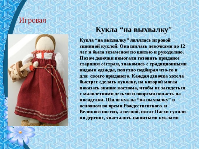 Игровая Кукла “на выхвалку ” Кукла “на выхвалку” являлась игровой сшивной куклой. Она шилась девочками до 12 лет и была экзаменом по шитью и рукоделию. Потом девочки помогали готовить приданое старшим сёстрам, знакомясь с традиционными видами одежды, попутно подбирая что-то и для  своего приданого. Каждая девочка хотела быстрее сделать куколку, на которой могла показать знание костюма, чтобы не засидеться с малолетними детьми и вовремя попасть на посиделки. Шили куклы “на выхвалку” в основном во время Рождественского  и Великого постов, а весной, после Пасхи гуляли по деревне, хвастались нашитыми куклами 