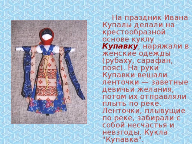   На праздник Ивана Купалы делали на крестообразной основе куклу Купавку , наряжали в женские одежды (рубаху, сарафан, пояс). На руки Купавки вешали ленточки — заветные девичьи желания, потом их отправляли плыть по реке. Ленточки, плывущие по реке, забирали с собой несчастья и невзгоды. Кукла 