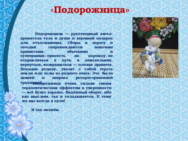  « Подорожница»  Подорожница — рукотворный ангел-хранитель тела и души и хороший подарок для отъезжающих. Сборы в дорогу и сегодня сопровождаются многими приметами, обычаями и суевериями: присесть на дорожку, не отправляться в путь в понедельник, вернуться, возвращаться — плохая примета. Покидая родину, увозят с собой горсть земли или золы из родного очага. Это было давней и широко распространенной традицией.           Подорожница очень сильна своим терапевтическим эффектом в уверенности — всё будет хорошо. Надёжный оберег, ибо как мыслим, так и складывается. К тому же мы всегда в пути !   И так начнём.    