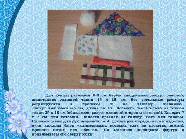 Для куклы размером 5-6 см берём квадратный лоскут светлой, желательно льняной ткани 15 х 15 см. Все остальные размеры регулируются в процессе и по вашему желанию.   Лоскут для юбки 4-5 см, длина см 15.  Косынка, желательно из тонкой ткани 25 х 10 см (обязателен разрез длинной стороны по косой). Квадрат 7 х 7 см для котомки. Полоска красная на голову. Вата для головы. Полоска ткани для рук шириной см 4, (длина рук определится в изделии, руки должны быть удлиненными, котомка едва не касается земли). Крепкие нитки для обвязок.  По желанию подбираем фартук и привязываем его сверху юбки. 