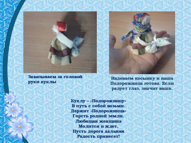 Завязываем за головой руки куклы Надеваем косынку и наша Подорожница готова. Если радует глаз, значит ваша. Куклу – «Подорожницу»  В путь с собой возьми.  Держит «Подорожница»  Горсть родной земли. Любящая женщина  Молится и ждет,  Пусть дорога дальняя  Радость принесет! 