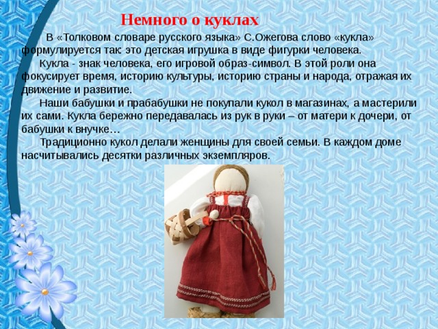 Немного о куклах   В «Толковом словаре русского языка» С.Ожегова слово «кукла» формулируется так: это детская игрушка в виде фигурки человека.  Кукла - знак человека, его игровой образ-символ. В этой роли она фокусирует время, историю культуры, историю страны и народа, отражая их движение и развитие.  Наши бабушки и прабабушки не покупали кукол в магазинах, а мастерили их сами. Кукла бережно передавалась из рук в руки – от матери к дочери, от бабушки к внучке…  Традиционно кукол делали женщины для своей семьи. В каждом доме насчитывались десятки различных экземпляров.   