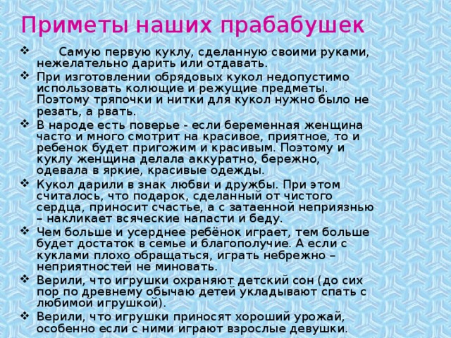 Приметы наших прабабушек  Самую первую куклу, сделанную своими руками, нежелательно дарить или отдавать. При изготовлении обрядовых кукол недопустимо использовать колющие и режущие предметы. Поэтому тряпочки и нитки для кукол нужно было не резать, а рвать. В народе есть поверье - если беременная женщина часто и много смотрит на красивое, приятное, то и ребенок будет пригожим и красивым. Поэтому и куклу женщина делала аккуратно, бережно, одевала в яркие, красивые одежды. Кукол дарили в знак любви и дружбы. При этом считалось, что подарок, сделанный от чистого сердца, приносит счастье, а с затаенной неприязнью – накликает всяческие напасти и беду. Чем больше и усерднее ребёнок играет, тем больше будет достаток в семье и благополучие. А если с куклами плохо обращаться, играть небрежно – неприятностей не миновать. Верили, что игрушки охраняют детский сон (до сих пор по древнему обычаю детей укладывают спать с любимой игрушкой). Верили, что игрушки приносят хороший урожай, особенно если с ними играют взрослые девушки. 