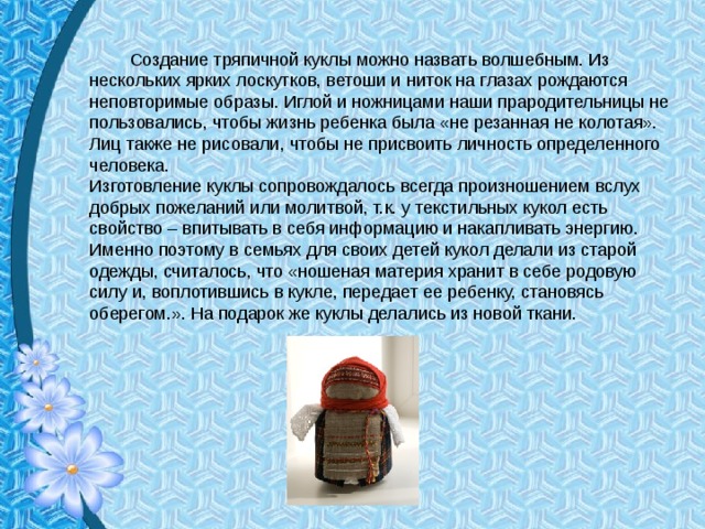   Создание тряпичной куклы можно назвать волшебным. Из нескольких ярких лоскутков, ветоши и ниток на глазах рождаются неповторимые образы. Иглой и ножницами наши прародительницы не пользовались, чтобы жизнь ребенка была «не резанная не колотая». Лиц также не рисовали, чтобы не присвоить личность определенного человека. Изготовление куклы сопровождалось всегда произношением вслух добрых пожеланий или молитвой, т.к. у текстильных кукол есть свойство – впитывать в себя информацию и накапливать энергию. Именно поэтому в семьях для своих детей кукол делали из старой одежды, считалось, что «ношеная материя хранит в себе родовую силу и, воплотившись в кукле, передает ее ребенку, становясь оберегом.». На подарок же куклы делались из новой ткани.   