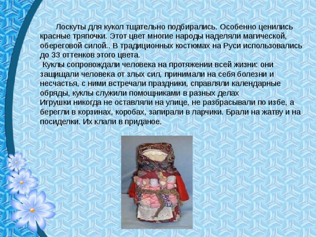  Лоскуты для кукол тщательно подбирались. Особенно ценились красные тряпочки. Этот цвет многие народы наделяли магической, обереговой силой.. В традиционных костюмах на Руси использовались до 33 оттенков этого цвета.  Куклы сопровождали человека на протяжении всей жизни: они защищали человека от злых сил, принимали на себя болезни и несчастья, с ними встречали праздники, справляли календарные обряды, куклы служили помощниками в разных делах Игрушки никогда не оставляли на улице, не разбрасывали по избе, а берегли в корзинах, коробах, запирали в ларчики. Брали на жатву и на посиделки. Их клали в приданое.   