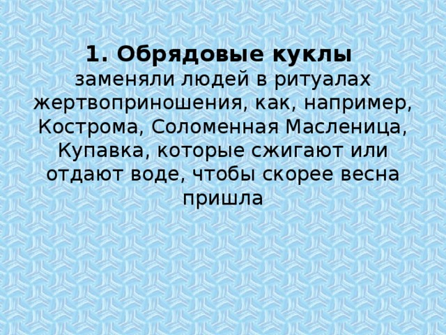 1. Обрядовые куклы  заменяли людей в ритуалах жертвоприношения, как, например,  Кострома, Соломенная Масленица, Купавка, которые сжигают или отдают воде, чтобы скорее весна пришла 