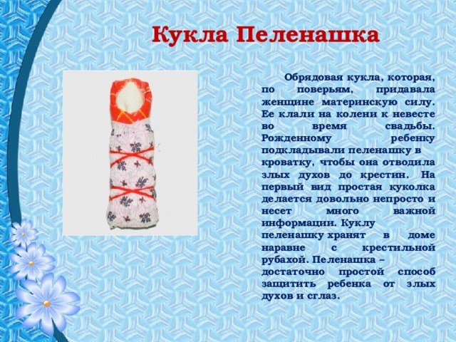 Кукла Пеленашка  Обрядовая кукла, которая, по поверьям, придавала женщине материнскую силу. Ее клали на колени к невесте во время свадьбы. Рожденному ребенку подкладывали пеленашку в кроватку, чтобы она отводила злых духов до крестин.  На первый вид простая куколка делается довольно непросто и несет много важной информации. Куклу пеленашку хранят в доме наравне с крестильной рубахой. Пеленашка – достаточно простой способ защитить ребенка от злых духов и сглаз. 