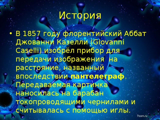 История В 1857  году флорентийский Аббат Джованни Казелли (Giovanni Caselli) изобрёл прибор для передачи изображения на расстояние, названный впоследствии пантелеграф . Передаваемая картинка наносилась на барабан токопроводящими чернилами и считывалась с помощью иглы. 