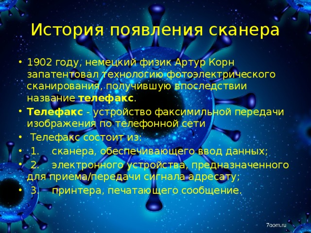 История появления сканера 1902 году, немецкий физик Артур Корн запатентовал технологию фотоэлектрического сканирования, получившую впоследствии название телефакс . Телефакс - устройство факсимильной передачи изображения по телефонной сети   Телефакс состоит из:   1.    сканера, обеспечивающего ввод данных;   2.    электронного устройства, предназначенного для приема/передачи сигнала адресату;   3.    принтера, печатающего сообщение. 