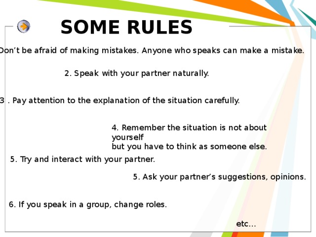  SOME RULES 1. Don’t be afraid of making mistakes. Anyone who speaks can make a mistake. 2. Speak with your partner naturally. 3 . Pay attention to the explanation of the situation carefully. 4. Remember the situation is not about yourself but you have to think as someone else. 5. Try and interact with your partner. 5. Ask your partner’s suggestions, opinions. 6. If you speak in a group, change roles. etc… 