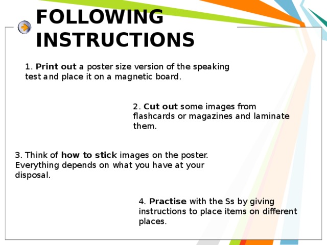 FOLLOWING INSTRUCTIONS 1. Print out a poster size version of the speaking test and place it on a magnetic board. 2. Cut out some images from flashcards or magazines and laminate them. 3. Think of how to stick images on the poster. Everything depends on what you have at your disposal. 4. Practise with the Ss by giving instructions to place items on different places. 