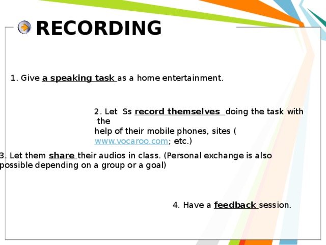 RECORDING 1. Give a speaking task as a home entertainment. 2. Let Ss record themselves doing the task with the help of their mobile phones, sites ( www.vocaroo.com ; etc.) 3. Let them share their audios in class. (Personal exchange is also possible depending on a group or a goal) 4. Have a feedback session. 