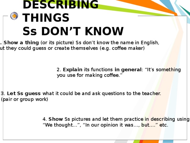 DESCRIBING THINGS  Ss DON’T KNOW Show a thing (or its picture) Ss don’t know the name in English, but they could guess or create themselves (e.g. coffee maker) 2. Explain its functions in general : “It’s something you use for making coffee.” 3. Let Ss guess what it could be and ask questions to the teacher. (pair or group work) 4. Show Ss pictures and let them practice in describing using “ We thought…”, “In our opinion it was…, but….” etc. 