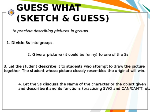 GUESS WHAT  (SKETCH & GUESS) to practise describing pictures in groups. 1. Divide Ss into groups. 2. Give a picture (it could be funny) to one of the Ss. 3. Let the student describe it to students who attempt to draw the picture together.  The student whose picture closely resembles the original will win. 4. Let the Ss discuss the Name of the character or the object given and describe it and its functions (practicing SWO and CAN/CAN’T, etc.) 