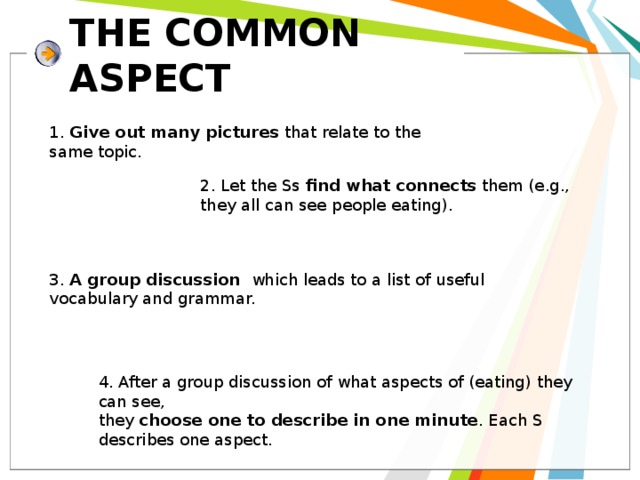 THE COMMON ASPECT 1. Give out many pictures that relate to the same topic. 2. Let the Ss find what  connects them (e.g., they all can see people eating). 3. A group discussion which leads to a list of useful vocabulary and grammar. 4. After a group discussion of what aspects of (eating) they can see, they choose one to describe in one minute . Each S describes one aspect. 