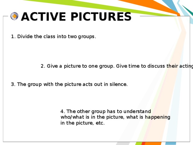 ACTIVE PICTURES 1. Divide the class into two groups. 2. Give a picture to one group. Give time to discuss their acting. 3. The group with the picture acts out in silence. 4. The other group has to understand who/what is in the picture, what is happening in the picture, etc. 