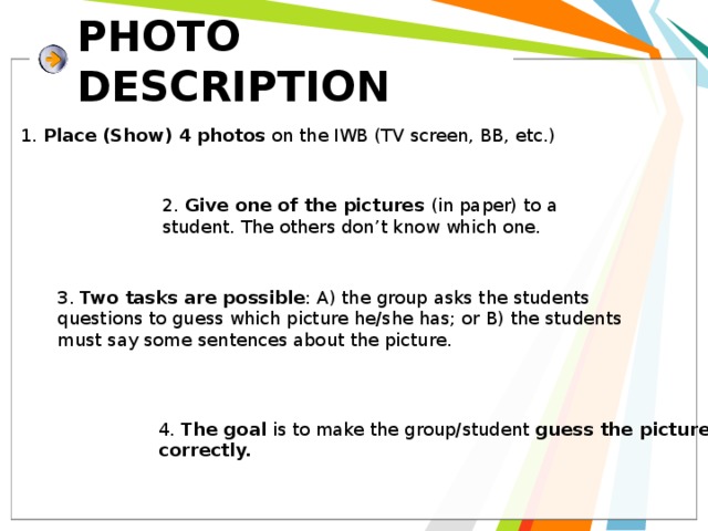 PHOTO DESCRIPTION 1. Place (Show) 4 photos on the IWB (TV screen, BB, etc.) 2. Give one of the pictures (in paper) to a student. The others don’t know which one. 3. Two tasks are possible : A) the group asks the students questions to guess which picture he/she has; or B) the students must say some sentences about the picture. 4. The goal is to make the group/student guess the picture correctly. 