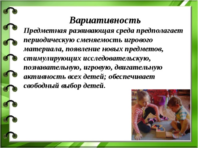 Вариативность Предметная развивающая среда предполагает периодическую сменяемость игрового материала, появление новых предметов, стимулирующих исследовательскую, познавательную, игровую, двигательную активность всех детей; обеспечивает свободный выбор детей.
