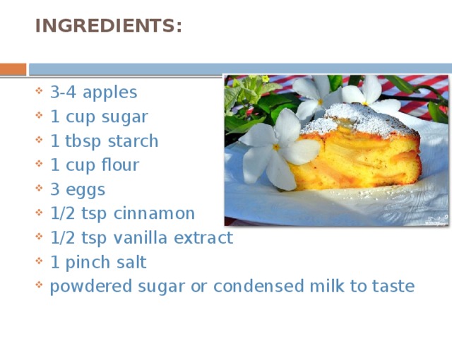 INGREDIENTS:   3-4 apples  1 cup sugar 1 tbsp starch 1 cup flour 3 eggs  1/2 tsp cinnamon 1/2 tsp vanilla extract 1 pinch salt powdered sugar or condensed milk to taste 